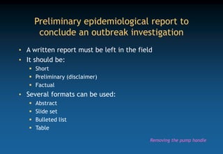 Preliminary epidemiological report to
conclude an outbreak investigation
• A written report must be left in the field
• It should be:
 Short
 Preliminary (disclaimer)
 Factual
• Several formats can be used:
 Abstract
 Slide set
 Bulleted list
 Table
Removing the pump handle
 