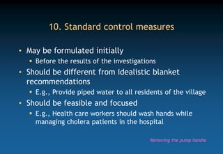 10. Standard control measures
• May be formulated initially
 Before the results of the investigations
• Should be different from idealistic blanket
recommendations
 E.g., Provide piped water to all residents of the village
• Should be feasible and focused
 E.g., Health care workers should wash hands while
managing cholera patients in the hospital
Removing the pump handle
 