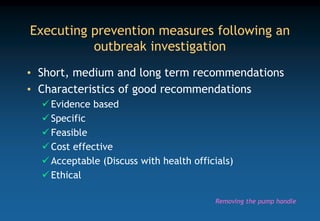 Executing prevention measures following an
outbreak investigation
• Short, medium and long term recommendations
• Characteristics of good recommendations
 Evidence based
 Specific
 Feasible
 Cost effective
 Acceptable (Discuss with health officials)
 Ethical
Removing the pump handle
 