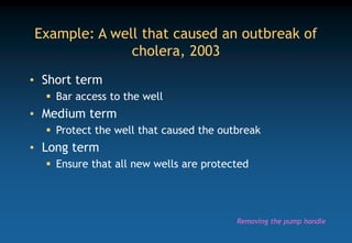 Example: A well that caused an outbreak of
cholera, 2003
• Short term
 Bar access to the well
• Medium term
 Protect the well that caused the outbreak
• Long term
 Ensure that all new wells are protected
Removing the pump handle
 