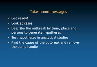 Take-home messages
• Get ready!
• Look at cases
• Describe the outbreak by time, place and
persons to generate hypotheses
• Test hypotheses in analytical studies
• Find the cause of the outbreak and remove
the pump handle
 