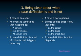 3. Being clear about what
a case definition is and is not
• A case is an event
• An event is something
that happens to:
 A person,
 In a given place,
 At a given time
• A case definition is a set
of criteria that triggers
reporting
• A case is not a person
• Events do not exist if you
lack info:
 On the person
 On the place
 On the onset date
• A case definition is not a
diagnosis
Counting cases
 