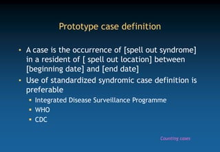 Prototype case definition
• A case is the occurrence of [spell out syndrome]
in a resident of [ spell out location] between
[beginning date] and [end date]
• Use of standardized syndromic case definition is
preferable
 Integrated Disease Surveillance Programme
 WHO
 CDC
Counting cases
 