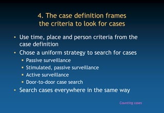 4. The case definition frames
the criteria to look for cases
• Use time, place and person criteria from the
case definition
• Chose a uniform strategy to search for cases
 Passive surveillance
 Stimulated, passive surveillance
 Active surveillance
 Door-to-door case search
• Search cases everywhere in the same way
Counting cases
 