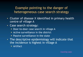 Example pointing to the danger of
heterogeneous case search strategy
• Cluster of disease X identified in primary health
centre of village A
• Case search strategy:
 Door-to-door case search in village A
 Active surveillance in the district
 Passive surveillance in the state
• The descriptive epidemiology will indicate that
the incidence is highest in village A
 Artifact
Counting cases
 