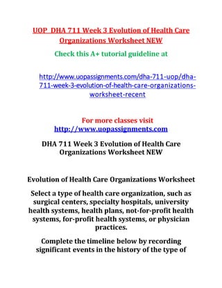 UOP DHA 711 Week 3 Evolution of Health Care
Organizations Worksheet NEW
Check this A+ tutorial guideline at
http://www.uopassignments.com/dha-711-uop/dha-
711-week-3-evolution-of-health-care-organizations-
worksheet-recent
For more classes visit
http://www.uopassignments.com
DHA 711 Week 3 Evolution of Health Care
Organizations Worksheet NEW
Evolution of Health Care Organizations Worksheet
Select a type of health care organization, such as
surgical centers, specialty hospitals, university
health systems, health plans, not-for-profit health
systems, for-profit health systems, or physician
practices.
Complete the timeline below by recording
significant events in the history of the type of
 
