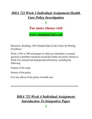 DHA 722 Week 3 Individual Assignment Health
Care Policy Investigation
For more classes visit
www.snaptutorial.com
Resources: Readings, APA Sample Paper in the Center for Writing
Excellence
Write a 350- to 700-word paper in which you formulate a research
question or problem statement around the health care policy chosen in
Week Two and provide background information, including the
following:
Purpose of the study
History of the policy
Five key effects of the policy on health care
********************************************************
DHA 722 Week 4 Individual Assignment
Introduction To Integrative Paper
 