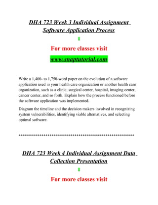 DHA 723 Week 3 Individual Assignment
Software Application Process
For more classes visit
www.snaptutorial.com
Write a 1,400- to 1,750-word paper on the evolution of a software
application used in your health care organization or another health care
organization, such as a clinic, surgical center, hospital, imaging center,
cancer center, and so forth. Explain how the process functioned before
the software application was implemented.
Diagram the timeline and the decision makers involved in recognizing
system vulnerabilities, identifying viable alternatives, and selecting
optimal software.
********************************************************
DHA 723 Week 4 Individual Assignment Data
Collection Presentation
For more classes visit
 