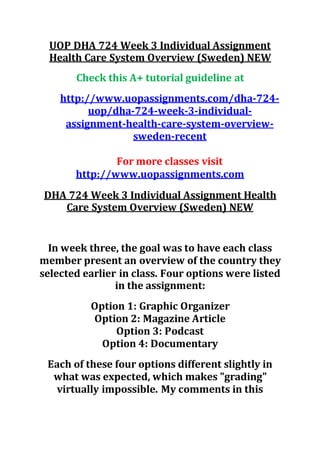 UOP DHA 724 Week 3 Individual Assignment
Health Care System Overview (Sweden) NEW
Check this A+ tutorial guideline at
http://www.uopassignments.com/dha-724-
uop/dha-724-week-3-individual-
assignment-health-care-system-overview-
sweden-recent
For more classes visit
http://www.uopassignments.com
DHA 724 Week 3 Individual Assignment Health
Care System Overview (Sweden) NEW
In week three, the goal was to have each class
member present an overview of the country they
selected earlier in class. Four options were listed
in the assignment:
Option 1: Graphic Organizer
Option 2: Magazine Article
Option 3: Podcast
Option 4: Documentary
Each of these four options different slightly in
what was expected, which makes "grading"
virtually impossible. My comments in this
 