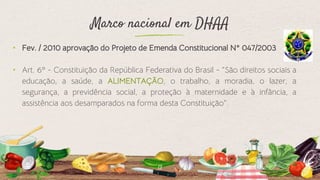 Marco nacional em DHAA
⬩ Fev. / 2010 aprovação do Projeto de Emenda Constitucional N° 047/2003
⬩ Art. 6º - Constituição da República Federativa do Brasil - “São direitos sociais a
educação, a saúde, a ALIMENTAÇÃO, o trabalho, a moradia, o lazer, a
segurança, a previdência social, a proteção à maternidade e à infância, a
assistência aos desamparados na forma desta Constituição“.
13
 