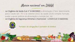 Marco nacional em DHAA
⬩ Lei Orgânica da Saúde (Lei nº 8.080/1990) a alimentação é fator determinante
para a saúde (art. 3º) e ao Sistema Único da Saúde (SUS) compete formular,
avaliar e apoiar políticas de alimentação e nutrição (art. 16).
⬩ Lei Orgânica de Segurança Alimentar e Nutricional - LOSAN (LEI 3.146/2006).
Portador de obrigações X portador de direitos
14
 