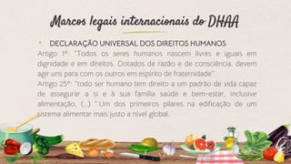 Marcos legais internacionais do DHAA
⬩ DECLARAÇÃO UNIVERSAL DOS DIREITOS HUMANOS
Artigo 1º: “Todos os seres humanos nascem livres e iguais em
dignidade e em direitos. Dotados de razão e de consciência, devem
agir uns para com os outros em espírito de fraternidade”.
Artigo 25º: “todo ser humano tem direito a um padrão de vida capaz
de assegurar a si e à sua família saúde e bem-estar, inclusive
alimentação, (…) ”.Um dos primeiros pilares na edificação de um
sistema alimentar mais justo a nível global.
5
 