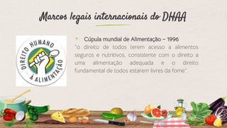 Marcos legais internacionais do DHAA
⬩ Cúpula mundial de Alimentação – 1996
“o direito de todos terem acesso a alimentos
seguros e nutritivos, consistente com o direito a
uma alimentação adequada e o direito
fundamental de todos estarem livres da fome”.
8
 