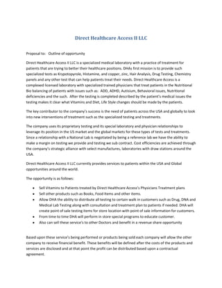 Direct Healthcare Access II LLC<br />Proposal to:   Outline of opportunity<br />Direct Healthcare Access II LLC is a specialized medical laboratory with a practice of treatment for patients that are trying to better their healthcare positions. DHAs first mission is to provide such specialized tests as Krypotopyrole, Histamine, and copper, zinc, Hair Analysis, Drug Testing, Chemistry panels and any other test that can help patients treat their needs. Direct Healthcare Access is a complexed licensed laboratory with specialized trained physicians that treat patients in the Nutritional Bio balancing of patients with issues such as:  ADD, ADHD, Autisium, Behavioral issues, Nutritional deficiencies and the such.  After the testing is completed described by the patient’s medical issues the testing makes it clear what Vitamins and Diet, Life Style changes should be made by the patients.<br />The key contributor to the company’s success is the need of patients across the USA and globally to look into new interventions of treatment such as the specialized testing and treatments.<br />The company uses its proprietary testing and its special laboratory and physician relationships to leverage its position in the US market and the global markets for these types of tests and treatments. Since a relationship with a National Lab is negotiated by being a reference lab we have the ability to make a margin on testing we provide and testing we sub contract. Cost efficiencies are achieved through the company’s strategic alliance with select manufactures, laboratories with draw stations around the USA.<br />Direct Healthcare Access II LLC currently provides services to patients within the USA and Global opportunities around the world.<br />The opportunity is as follows:<br />,[object Object]