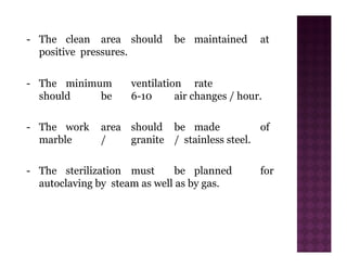 - The clean area should be maintained at
positive pressures.
- The minimum ventilation rate
should be 6-10 air changes / hour.
- The work area should be made of
marble / granite / stainless steel.
- The sterilization must be planned for
autoclaving by steam as well as by gas.
 