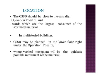 • The CSSD should be close to the casualty,
Operation Theatre and
wards which are the largest consumer of the
sterilized material.
• In multistoried buildings,
• CSSD may be planned in the lower floor right
under the Operation Theatre,
• where vertical movement will be the quickest
possible movement of the material.
 