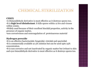CIDEX
•A Glutaraldehyde derivative is most effective as it destroys spores too.
•It is high level disinfectant. It kills spores within 12 hrs and viruses
within 10min.
•Widely used because of their excellent biocidal properties, activity in the
presence of organic matter,
•non corrosiveness and noncoagulation of proteinaceous material
Hydrogen peroxide
•It is an effective bacteriocidal, fungicidal, viricidal and sporicidal.
•It is commercially available as 3% solution but can be used upto 25%
concentration.
•It is non corrosive and not inactivated by organic matter but irritant to skin
and eyes lutaraldehyde derivative is most effective as it destroys spores too.
 