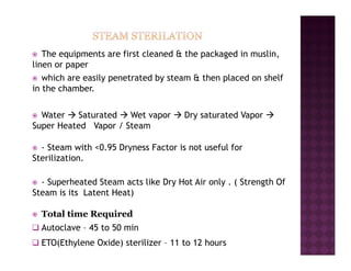 € The equipments are first cleaned & the packaged in muslin,
linen or paper
€ which are easily penetrated by steam & then placed on shelf
in the chamber.
€ Water Æ Saturated Æ Wet vapor Æ Dry saturated Vapor Æ
Super Heated Vapor / Steam
€ - Steam with <0.95 Dryness Factor is not useful for
Sterilization.
€ - Superheated Steam acts like Dry Hot Air only . ( Strength Of
Steam is its Latent Heat)
€ Total time Required
‰ Autoclave – 45 to 50 min
‰ ETO(Ethylene Oxide) sterilizer – 11 to 12 hours
 
