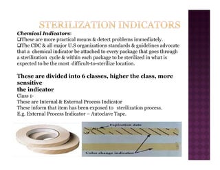 Chemical Indicators:
‰These are more practical means & detect problems immediately.
‰The CDC & all major U.S organizations standards & guidelines advocate
that a chemical indicator be attached to every package that goes through
a sterilization cycle & within each package to be sterilized in what is
expected to be the most difficult-to-sterilize location.
These are divided into 6 classes, higher the class, more
sensitive
the indicator
Class 1-
These are Internal & External Process Indicator
These inform that item has been exposed to sterilization process.
E.g. External Process Indicator – Autoclave Tape.
 