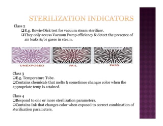 Class 2
‰E.g. Bowie-Dick test for vacuum steam sterilizer.
‰They only access Vacuum Pump efficiency & detect the presence of
air leaks &/or gases in steam.
Class 3
‰E.g. Temperature Tube.
‰Contains chemicals that melts & sometimes changes color when the
appropriate temp is attained.
Class 4
‰Respond to one or more sterilization parameters.
‰Contains Ink that changes color when exposed to correct combination of
sterilization parameters.
 