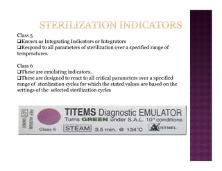 Class 5
‰Known as Integrating Indicators or Integrators
‰Respond to all parameters of sterilization over a specified range of
temperatures.
Class 6
‰These are emulating indicators.
‰These are designed to react to all critical parameters over a specified
range of sterilization cycles for which the stated values are based on the
settings of the selected sterilization cycles
 
