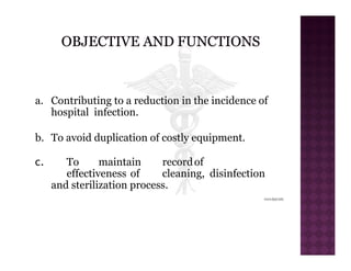 a. Contributing to a reduction in the incidence of
hospital infection.
b. To avoid duplication of costly equipment.
c. To maintain recordof
effectiveness of cleaning, disinfection
and sterilization process.
 