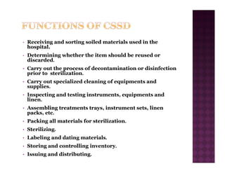 • Receiving and sorting soiled materials used in the
hospital.
• Determining whether the item should be reused or
discarded.
• Carry out the process of decontamination or disinfection
prior to sterilization.
• Carry out specialized cleaning of equipments and
supplies.
• Inspecting and testing instruments, equipments and
linen.
• Assembling treatments trays, instrument sets, linen
packs, etc.
• Packing all materials for sterilization.
• Sterilizing.
• Labeling and dating materials.
• Storing and controlling inventory.
• Issuing and distributing.
 