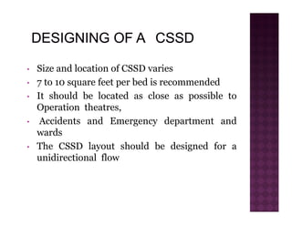 • Size and location of CSSD varies
• 7 to 10 square feet per bed is recommended
• It should be located as close as possible to
Operation theatres,
• Accidents and Emergency department and
wards
• The CSSD layout should be designed for a
unidirectional flow
 