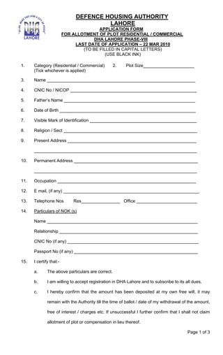 DEFENCE HOUSING AUTHORITY
                                       LAHORE
                                        APPLICATION FORM
                         FOR ALLOTMENT OF PLOT RESIDENTIAL / COMMERCIAL
                                      DHA LAHORE PHASE-VIII
                              LAST DATE OF APPLICATION – 22 MAR 2010
                                 (TO BE FILLED IN CAPITAL LETTERS)
                                           (USE BLACK INK)

1.    Category (Residential / Commercial)          2.   Plot Size_____________________
      (Tick whichever is applied)

3.    Name _____________________________________________________________

4.    CNIC No / NICOP ____________________________________________________

5.    Father’s Name ______________________________________________________

6.    Date of Birth ________________________________________________________

7.    Visible Mark of Identification ____________________________________________

8.    Religion / Sect _______________________________________________________

9.    Present Address _____________________________________________________

      ___________________________________________________________________

10.   Permanent Address ___________________________________________________

      ___________________________________________________________________

11.   Occupation _________________________________________________________

12.   E mail, (if any) ________________________________________________________

13.   Telephone Nos          Res________________ Office _________________________

14.   Particulars of NOK (s)

      Name ______________________________________________________________

      Relationship _________________________________________________________

      CNIC No (if any) ______________________________________________________

      Passport No (if any) ___________________________________________________

15.   I certify that:-

      a.      The above particulars are correct.

      b.      I am willing to accept registration in DHA Lahore and to subscribe to its all dues.

      c.      I hereby confirm that the amount has been deposited at my own free will, it may

              remain with the Authority till the time of ballot / date of my withdrawal of the amount,

              free of interest / charges etc. If unsuccessful I further confirm that I shall not claim

              allotment of plot or compensation in lieu thereof.

                                                                                         Page 1 of 3
 