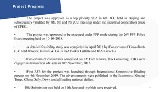 A detailed feasibility study was carried out by Project Advisors.
Project land was transferred to SBI.
Committed investor interest was secured from a number of Chinese developers and
industry groups.
Project has been approved from PPP Policy Board,
Transaction advisors shall now prepare bid documents in order to hire developers
under PPP mode under International Competitive Bidding.
1
Project Progress
• The project was approved as a top priority SEZ in 6th JCC held in Beijing and
subsequently validated by 7th, 8th and 9th JCC meetings under the industrial cooperation phase
of CPEC.
• The project was approved to be executed under PPP mode during the 26th PPP Policy
Board meeting held on 10-10-2018.
• A detailed feasibility study was completed in April 2018 by Consortium of Consultants
(EY Ford Rhodes, Osmani & Co., RIAA Barker Gillette and IBA Karachi).
• Consortium of consultants comprised on EY Ford Rhodes, EA Consulting, RBG were
engaged as transaction advisors in 30th November, 2018.
• First RFP for the project was launched through International Competitive Bidding
process on 4th November 2019. The advertisements were published in the Economist, Khaleej
Times, China Daily, Dawn and all leading national dailies.
• Bid Submission was held on 11th June and two bids were received.
 