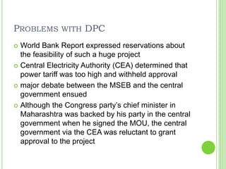 PROBLEMS WITH DPC
 World Bank Report expressed reservations about
the feasibility of such a huge project
 Central Electricity Authority (CEA) determined that
power tariff was too high and withheld approval
 major debate between the MSEB and the central
government ensued
 Although the Congress party’s chief minister in
Maharashtra was backed by his party in the central
government when he signed the MOU, the central
government via the CEA was reluctant to grant
approval to the project
 