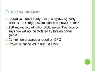 THE SAGA UNFOLDS
 Bharatiya Janata Party (BJP), a right-wing party
defeats the Congress and comes to power in 1995
 BJP makes lots of nationalistic noise. Their leader
says “we will not be dictated by foreign power
giants”
 Committee prepares a report on DPC
 Project is cancelled in August 1995
 