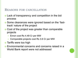 REASONS FOR CANCELLATION
 Lack of transparency and competition in the bid
process
 Some clearances were ignored based on the ‘fast-
track’ nature of the project
 Cost of the project was greater than comparable
projects
 Enron cost Rs 4.49 Cr per MW
 Comparable projects cost Rs 3.6 Cr per MW
 Tariffs were too high
 Environmental concerns and concerns raised in a
World Bank report were not addressed
 