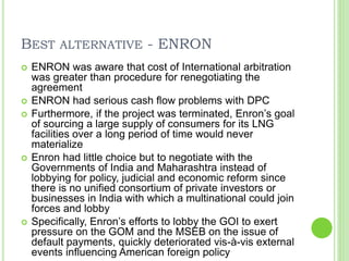 BEST ALTERNATIVE - ENRON
 ENRON was aware that cost of International arbitration
was greater than procedure for renegotiating the
agreement
 ENRON had serious cash flow problems with DPC
 Furthermore, if the project was terminated, Enron’s goal
of sourcing a large supply of consumers for its LNG
facilities over a long period of time would never
materialize
 Enron had little choice but to negotiate with the
Governments of India and Maharashtra instead of
lobbying for policy, judicial and economic reform since
there is no unified consortium of private investors or
businesses in India with which a multinational could join
forces and lobby
 Specifically, Enron’s efforts to lobby the GOI to exert
pressure on the GOM and the MSEB on the issue of
default payments, quickly deteriorated vis-à-vis external
events influencing American foreign policy
 