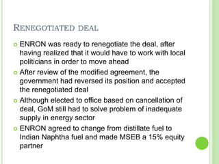 RENEGOTIATED DEAL
 ENRON was ready to renegotiate the deal, after
having realized that it would have to work with local
politicians in order to move ahead
 After review of the modified agreement, the
government had reversed its position and accepted
the renegotiated deal
 Although elected to office based on cancellation of
deal, GoM still had to solve problem of inadequate
supply in energy sector
 ENRON agreed to change from distillate fuel to
Indian Naphtha fuel and made MSEB a 15% equity
partner
 