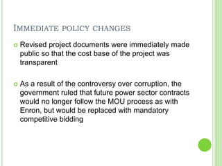 IMMEDIATE POLICY CHANGES
 Revised project documents were immediately made
public so that the cost base of the project was
transparent
 As a result of the controversy over corruption, the
government ruled that future power sector contracts
would no longer follow the MOU process as with
Enron, but would be replaced with mandatory
competitive bidding
 