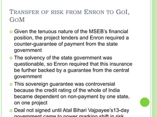 TRANSFER OF RISK FROM ENRON TO GOI,
GOM
 Given the tenuous nature of the MSEB’s financial
position, the project lenders and Enron required a
counter-guarantee of payment from the state
government
 The solvency of the state government was
questionable, so Enron required that this insurance
be further backed by a guarantee from the central
government
 This sovereign guarantee was controversial
because the credit rating of the whole of India
became dependent on non-payment by one state,
on one project
 Deal not signed until Atal Bihari Vajpayee’s13-day
 