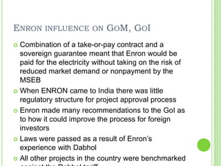 ENRON INFLUENCE ON GOM, GOI
 Combination of a take-or-pay contract and a
sovereign guarantee meant that Enron would be
paid for the electricity without taking on the risk of
reduced market demand or nonpayment by the
MSEB
 When ENRON came to India there was little
regulatory structure for project approval process
 Enron made many recommendations to the GoI as
to how it could improve the process for foreign
investors
 Laws were passed as a result of Enron’s
experience with Dabhol
 All other projects in the country were benchmarked
 