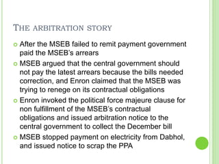 THE ARBITRATION STORY
 After the MSEB failed to remit payment government
paid the MSEB’s arrears
 MSEB argued that the central government should
not pay the latest arrears because the bills needed
correction, and Enron claimed that the MSEB was
trying to renege on its contractual obligations
 Enron invoked the political force majeure clause for
non fulfillment of the MSEB’s contractual
obligations and issued arbitration notice to the
central government to collect the December bill
 MSEB stopped payment on electricity from Dabhol,
and issued notice to scrap the PPA
 