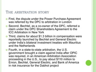 THE ARBITRATION STORY
 First, the dispute under the Power Purchase Agreement
was referred by the DPC to arbitration in London
 Second, Bechtel, as a co-owner of the DPC, referred a
claim under the DPC Shareholders Agreement to the
ICC Arbitration in New York
 Third, claims for about $1.3 billion in compensation were
reportedly launched by Bechtel and General Electric
under India’s bilateral investment treaties with Mauritius
and the Netherlands
 Fourth, in a state-to-state arbitration, the U.S.
government brought a claim against India after OPIC
was required, in an American Arbitration Association
proceeding in the U.S., to pay about $110 million to
Enron, Bechtel, General Electric, and Bank of America
in risk insurance for the Dabhol project
 