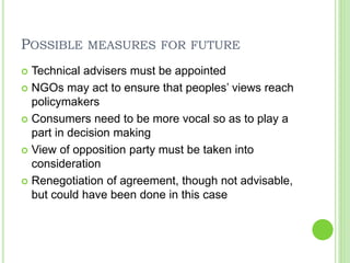 POSSIBLE MEASURES FOR FUTURE
 Technical advisers must be appointed
 NGOs may act to ensure that peoples’ views reach
policymakers
 Consumers need to be more vocal so as to play a
part in decision making
 View of opposition party must be taken into
consideration
 Renegotiation of agreement, though not advisable,
but could have been done in this case
 
