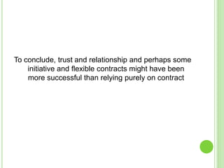 To conclude, trust and relationship and perhaps some
initiative and flexible contracts might have been
more successful than relying purely on contract
 