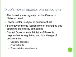 INDIA’S POWER REGULATORY STRUCTURE
 The Industry was regulated at the Central or
National Level
 Power Sector - subject of concurrent list
 State governments responsible for managing and
operating state utility companies
 Central Government’s Ministry of Power is
responsible for regulating and is in charge of
decisions on:
 Capacity additions
 Pricing/Tariffs
 Power-related investments
 