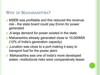 WHY IN MAHARASHTRA?
 MSEB was profitable and this reduced the revenue
risk - the state board could pay Enron for power
generated
 „A large demand for power existed in the state
 Maharashtra already generated close to 10,000MW
(12% of India’s generation capacity)
 „Location was close to a port making it easy to
transport fuel for the power plant.
 „Maharashtra was one of India’s more developed
states –institutional risks were comparatively lesser
 