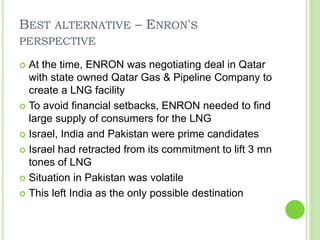 BEST ALTERNATIVE – ENRON'S
PERSPECTIVE
 At the time, ENRON was negotiating deal in Qatar
with state owned Qatar Gas & Pipeline Company to
create a LNG facility
 To avoid financial setbacks, ENRON needed to find
large supply of consumers for the LNG
 Israel, India and Pakistan were prime candidates
 Israel had retracted from its commitment to lift 3 mn
tones of LNG
 Situation in Pakistan was volatile
 This left India as the only possible destination
 