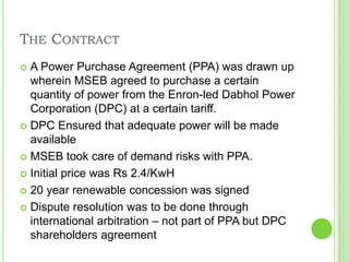 THE CONTRACT
 A Power Purchase Agreement (PPA) was drawn up
wherein MSEB agreed to purchase a certain
quantity of power from the Enron-led Dabhol Power
Corporation (DPC) at a certain tariff.
 DPC Ensured that adequate power will be made
available
 MSEB took care of demand risks with PPA.
 Initial price was Rs 2.4/KwH
 20 year renewable concession was signed
 Dispute resolution was to be done through
international arbitration – not part of PPA but DPC
shareholders agreement
 