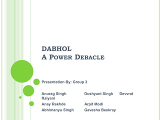 DABHOL
A POWER DEBACLE
Presentation By: Group 3
Anurag Singh Dushyant Singh Devvrat
Raiyani
Anay Rekhde Arpit Modi
Abhimanyu Singh Gavesha Beekray
 