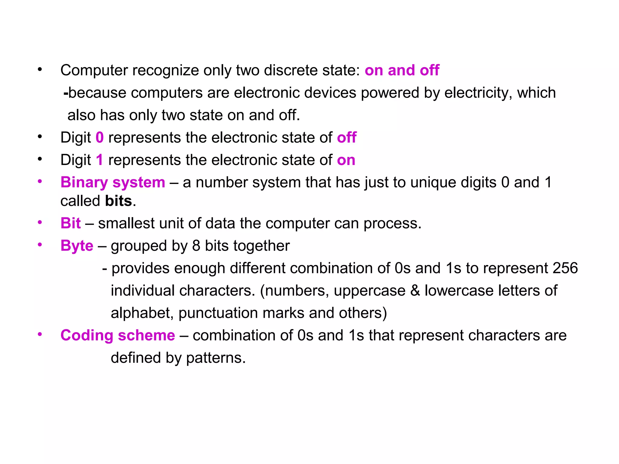 •   Computer recognize only two discrete state: on and off
    -because computers are electronic devices powered by electricity, which
     also has only two state on and off.
•   Digit 0 represents the electronic state of off
•   Digit 1 represents the electronic state of on
•   Binary system – a number system that has just to unique digits 0 and 1
    called bits.
•   Bit – smallest unit of data the computer can process.
•   Byte – grouped by 8 bits together
           - provides enough different combination of 0s and 1s to represent 256
             individual characters. (numbers, uppercase & lowercase letters of
             alphabet, punctuation marks and others)
•   Coding scheme – combination of 0s and 1s that represent characters are
             defined by patterns.
 