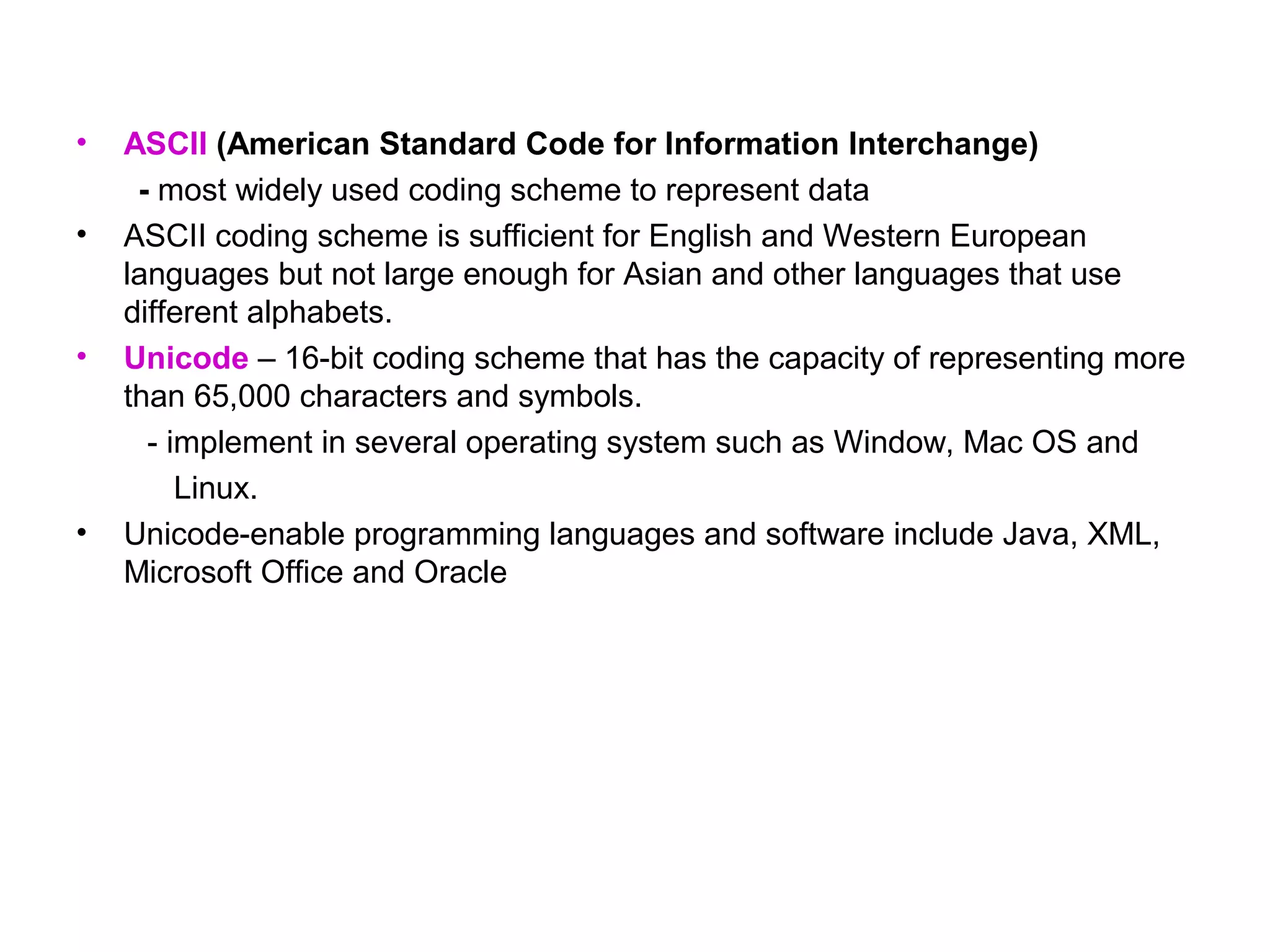 •   ASCII (American Standard Code for Information Interchange)
     - most widely used coding scheme to represent data
•   ASCII coding scheme is sufficient for English and Western European
    languages but not large enough for Asian and other languages that use
    different alphabets.
•   Unicode – 16-bit coding scheme that has the capacity of representing more
    than 65,000 characters and symbols.
      - implement in several operating system such as Window, Mac OS and
         Linux.
•   Unicode-enable programming languages and software include Java, XML,
    Microsoft Office and Oracle
 