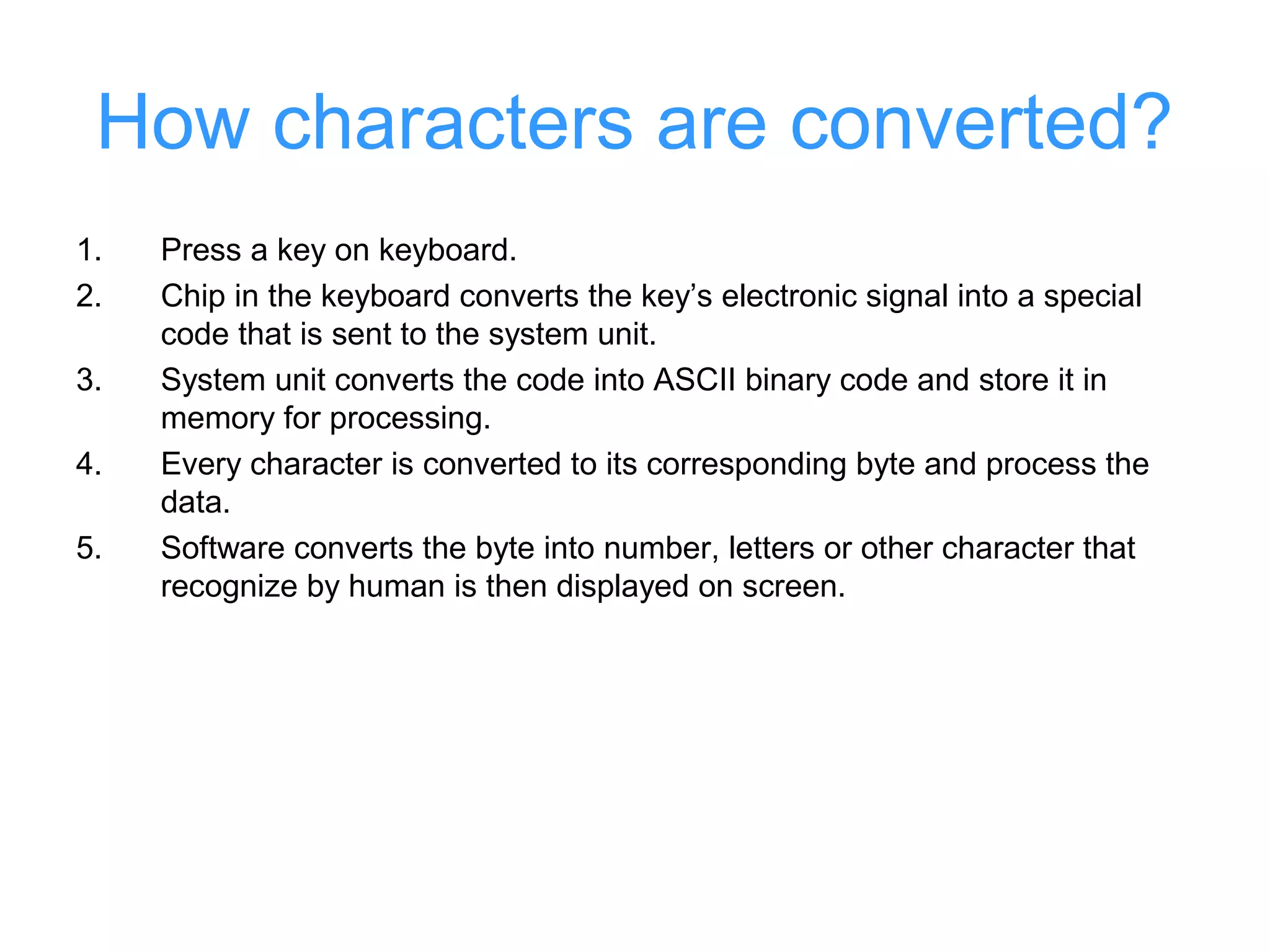 How characters are converted?
1.   Press a key on keyboard.
2.   Chip in the keyboard converts the key’s electronic signal into a special
     code that is sent to the system unit.
3.   System unit converts the code into ASCII binary code and store it in
     memory for processing.
4.   Every character is converted to its corresponding byte and process the
     data.
5.   Software converts the byte into number, letters or other character that
     recognize by human is then displayed on screen.
 